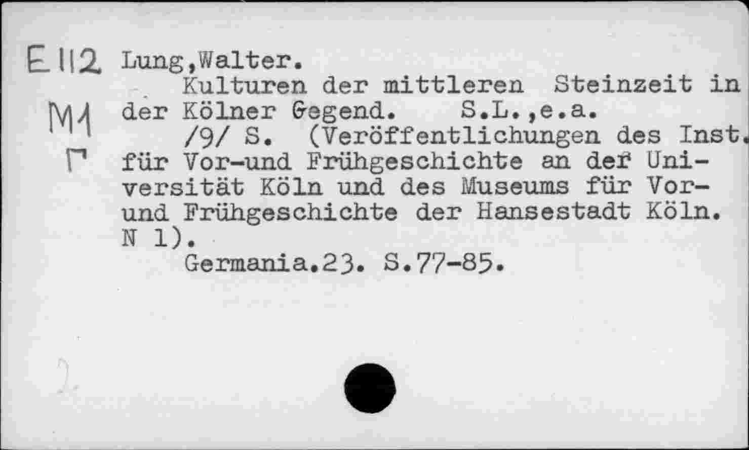 ﻿P 112. Lung »Walter.
Kulturen der mittleren Steinzeit in Г\дЛ der Kölner (regend. S.L.,e.a.
’	/9/ S. (Veröffentlichungen des Inst
Г für Vor-und Frühgeschichte an def Universität Köln und des Museums für Vor-und Frühgeschichte der Hansestadt Köln. N 1).
Germania.23. S.77-85«